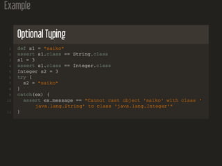 Example
Optional Typing
1 def s1 = "saiko"
2 assert s1.class == String.class
3 s1 = 3
4 assert s1.class == Integer.class
5 Integer s2 = 3
6 try {
7 s2 = "saiko"
8 }
9 catch(ex) {
10 assert ex.message == "Cannot cast object 'saiko' with class '
java.lang.String' to class 'java.lang.Integer'"
11 }
 