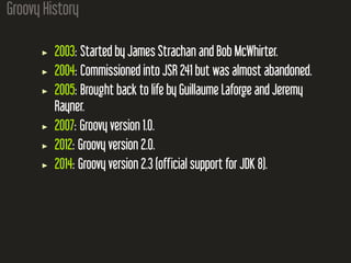 Groovy History
2003: Started by James Strachan and Bob McWhirter.
2004: Commissioned into JSR 241 but was almost abandoned.
2005: Brought back to life by Guillaume Laforge and Jeremy
Rayner.
2007: Groovy version 1.0.
2012: Groovy version 2.0.
2014: Groovy version 2.3 (official support for JDK 8).
 