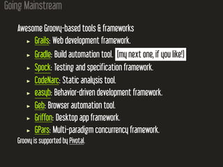 Going Mainstream
Awesome Groovy-based tools & frameworks
Grails: Web development framework.
Gradle: Build automation tool. (my next one, if you like!)
Spock: Testing and specification framework.
CodeNarc: Static analysis tool.
easyb: Behavior-driven development framework.
Geb: Browser automation tool.
Griffon: Desktop app framework.
GPars: Multi-paradigm concurrency framework.
Groovy is supported by Pivotal.
 