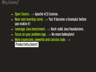 Why Groovy?
Open Source. → Apache v2.0 License.
Near-zero learning curve. → You' ll become a Groovyist before
you realize it!
Leverage Java investment. → Rock-solid Java foundations.
Focus on your problem/app. → No more boilerplate!
More expressive, powerful and concise code. →
Productivity boost!
 