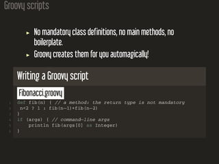 Groovy scripts
No mandatory class definitions, no main methods, no
boilerplate.
Groovy creates them for you automagically!
Writing a Groovy script
Fibonacci.groovy
1 def fib(n) { // a method: the return type is not mandatory
2 n<2 ? 1 : fib(n−1)+fib(n−2)
3 }
4 if (args) { // command−line args
5 println fib(args[0] as Integer)
6 }
 
