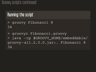 Groovy scripts continued
Running the script
> groovy Fibonacci 8
34
> groovyc Fibonacci.groovy
> java −cp $GROOVY_HOME/embeddable/
groovy−all.2.0.0.jar:. Fibonacci 8
34
 