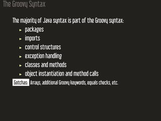 The Groovy Syntax
The majority of Java syntax is part of the Groovy syntax:
packages
imports
control structures
exception handling
classes and methods
object instantiation and method calls
Gotchas: Arrays, additional Groovy keywords, equals checks, etc.
 