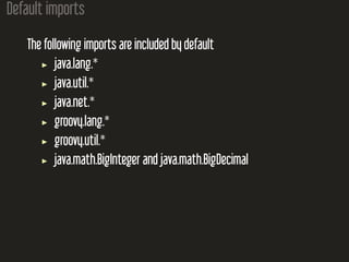 Default imports
The following imports are included by default
java.lang.*
java.util.*
java.net.*
groovy.lang.*
groovy.util.*
java.math.BigInteger and java.math.BigDecimal
 
