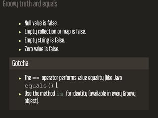 Groovy truth and equals
Null value is false.
Empty collection or map is false.
Empty string is false.
Zero value is false.
Gotcha
The == operator performs value equality (like Java
equals() ).
Use the method is for identity (available in every Groovy
object).
 