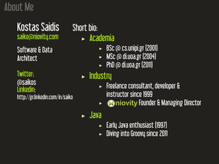About Me
Kostas Saidis
saiko@niovity.com
Software & Data
Architect
Twitter:
@saikos
Linkedin:
http://gr.linkedin.com/in/saiko
Short bio:
Academia
BSc @ cs.unipi.gr (2001)
MSc @ di.uoa.gr (2004)
PhD @ di.uoa.gr (2011)
Industry
Freelance consultant, developer &
instructor since 1999
Founder & Managing Director
Java
Early Java enthusiast (1997)
Diving into Groovy since 2011
 