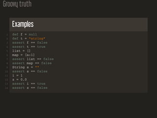 Groovy truth
Examples
1 def f = null
2 def t = "string"
3 assert f == false
4 assert t == true
5 list = []
6 map = [a:1]
7 assert list == false
8 assert map == false
9 String s = ""
10 assert s == false
11 i = 1
12 z = 0.0
13 assert i == true
14 assert z == false
 