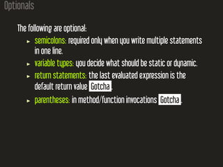 Optionals
The following are optional:
semicolons: required only when you write multiple statements
in one line.
variable types: you decide what should be static or dynamic.
return statements: the last evaluated expression is the
default return value Gotcha .
parentheses: in method/function invocations Gotcha .
 