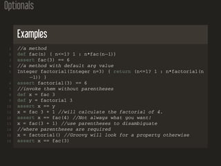 Optionals
Examples
1 //a method
2 def fac(n) { n<=1? 1 : n*fac(n−1)}
3 assert fac(3) == 6
4 //a method with default arg value
5 Integer factorial(Integer n=3) { return (n<=1? 1 : n*factorial(n
−1)) }
6 assert factorial(3) == 6
7 //invoke them without parentheses
8 def x = fac 3
9 def y = factorial 3
10 assert x == y
11 x = fac 3 + 1 //will calculate the factorial of 4.
12 assert x == fac(4) //Not always what you want!
13 x = fac(3 + 1) //use parentheses to disambiguate
14 //where parentheses are required
15 x = factorial() //Groovy will look for a property otherwise
16 assert x == fac(3)
 