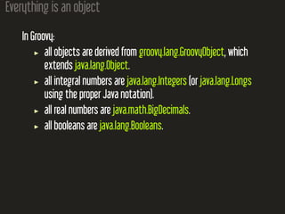 Everything is an object
In Groovy:
all objects are derived from groovy.lang.GroovyObject, which
extends java.lang.Object.
all integral numbers are java.lang.Integers (or java.lang.Longs
using the proper Java notation).
all real numbers are java.math.BigDecimals.
all booleans are java.lang.Booleans.
 