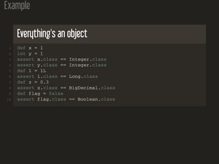 Example
Everything's an object
1 def x = 1
2 int y = 1
3 assert x.class == Integer.class
4 assert y.class == Integer.class
5 def l = 1L
6 assert l.class == Long.class
7 def z = 0.3
8 assert z.class == BigDecimal.class
9 def flag = false
10 assert flag.class == Boolean.class
 