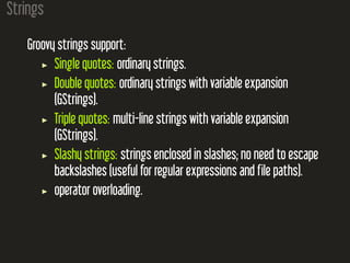 Strings
Groovy strings support:
Single quotes: ordinary strings.
Double quotes: ordinary strings with variable expansion
(GStrings).
Triple quotes: multi-line strings with variable expansion
(GStrings).
Slashy strings: strings enclosed in slashes; no need to escape
backslashes (useful for regular expressions and file paths).
operator overloading.
 