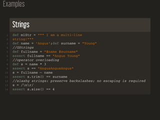 Examples
Strings
1 def mlStr = """ I am a multi−line
2 string!"""
3 def name = 'Angus';def surname = "Young"
4 //GStrings
5 def fullname = "$name $surname"
6 assert fullname == "Angus Young"
7 //operator overloading
8 def s = name * 3
9 assert s == "AngusAngusAngus"
10 s = fullname − name
11 assert s.trim() == surname
12 //slashy strings: preserve backslashes; no escaping is required
13 s = /nr/
14 assert s.size() == 4
 