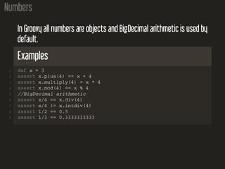 Numbers
In Groovy all numbers are objects and BigDecimal arithmetic is used by
default.
Examples
1 def x = 3
2 assert x.plus(4) == x + 4
3 assert x.multiply(4) = x * 4
4 assert x.mod(4) == x % 4
5 //BigDecimal arithmetic
6 assert x/4 == x.div(4)
7 assert x/4 != x.intdiv(4)
8 assert 1/2 == 0.5
9 assert 1/3 == 0.3333333333
 