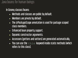 Java beans for human beings
In Groovy classes/beans:
Methods and classes are public by default.
Members are private by default.
The @PackageScope annotation is used for package scoped
class members.
Enhanced bean property support.
Dynamic constructor arguments.
Accessors (getters and setters) are generated automatically.
You can use the this keyword inside static methods (which
refers to this class).
 