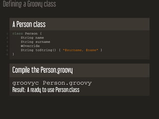 Defining a Groovy class
A Person class
1 class Person {
2 String name
3 String surname
4 @Override
5 String toString() { "$surname, $name" }
6 }
Compile the Person.groovy
groovyc Person.groovy
Result: A ready to use Person.class
 