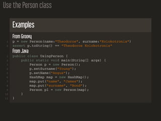 Use the Person class
Examples
From Groovy
1 p = new Person(name:"Theodoros", surname:"Kolokotronis")
2 assert p.toString() == "Theodoros Kolokotronis"
From Java
1 public class UsingPerson {
2 public static void main(String[] args) {
3 Person p = new Person();
4 p.setSurname("Young");
5 p.setName("Angus");
6 HashMap map = new HashMap();
7 map.put("name", "James");
8 map.put("surname", "Bond");
9 Person p1 = new Person(map);
10 }
11 }
 