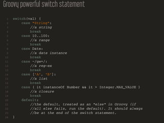 Groovy powerful switch statement
1 switch(val) {
2 case "String":
3 //a string
4 break
5 case 10..100:
6 //a range
7 break
8 case Date:
9 //a date instance
10 break
11 case ~/gw+/:
12 //a reg−ex
13 break
14 case ['A', 'B']:
15 //a list
16 break
17 case { it instanceOf Number && it > Integer.MAX_VALUE }
18 //a closure
19 break
20 default:
21 //the default, treated as an "else" in Groovy (if
22 //all else fails, run the default). It should always
23 //be at the end of the switch statement.
24 }
 