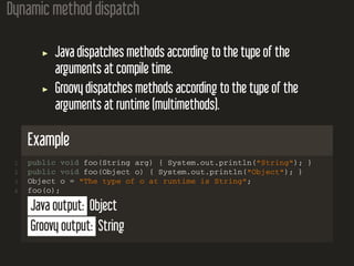 Dynamic method dispatch
Java dispatches methods according to the type of the
arguments at compile time.
Groovy dispatches methods according to the type of the
arguments at runtime (multimethods).
Example
1 public void foo(String arg) { System.out.println("String"); }
2 public void foo(Object o) { System.out.println("Object"); }
3 Object o = "The type of o at runtime is String";
4 foo(o);
Java output: Object
Groovy output: String
 