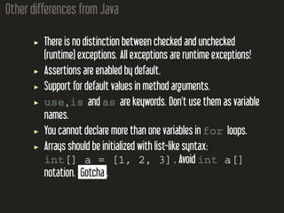 Other differences from Java
There is no distinction between checked and unchecked
(runtime) exceptions. All exceptions are runtime exceptions!
Assertions are enabled by default.
Support for default values in method arguments.
use , is and as are keywords. Don't use them as variable
names.
You cannot declare more than one variables in for loops.
Arrays should be initialized with list-like syntax:
int[] a = [1, 2, 3] . Avoid int a[]
notation. Gotcha .
 