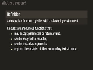 What is a closure?
Definition
A closure is a function together with a referencing environment.
Closures are anonymous functions that:
may accept parameters or return a value,
can be assigned to variables,
can be passed as arguments,
capture the variables of their surrounding lexical scope.
 