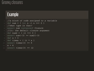 Groovy closures
Example
1 //a block of code assigned to a variable
2 def num = { int n −> n <=> 0 }
3 //what type is that?
4 assert num instanceof Closure
5 //it: the default closure argument
6 def num2 = { it <=> 0 }
7 assert num(−3) == num2(−3)
8 def x = 3
9 def times = { it * x }
10 assert times(3) == 9
11 x = 4
12 assert times(3) == 12
 