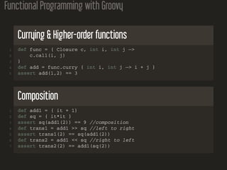 Functional Programming with Groovy
Currying & Higher-order functions
1 def func = { Closure c, int i, int j −>
2 c.call(i, j)
3 }
4 def add = func.curry { int i, int j −> i + j }
5 assert add(1,2) == 3
Composition
1 def add1 = { it + 1}
2 def sq = { it*it }
3 assert sq(add1(2)) == 9 //composition
4 def trans1 = add1 >> sq //left to right
5 assert trans1(2) == sq(add1(2))
6 def trans2 = add1 << sq //right to left
7 assert trans2(2) == add1(sq(2))
 