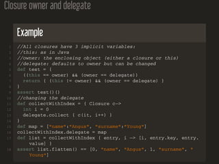 Closure owner and delegate
Example
1 //All closures have 3 implicit variables:
2 //this: as in Java
3 //owner: the enclosing object (either a closure or this)
4 //delegate: defaults to owner but can be changed
5 def test = {
6 ((this == owner) && (owner == delegate))
7 return { (this != owner) && (owner == delegate) }
8 }
9 assert test()()
10 //changing the delegate
11 def collectWithIndex = { Closure c−>
12 int i = 0
13 delegate.collect { c(it, i++) }
14 }
15 def map = ["name":"Angus", "surname":"Young"]
16 collectWithIndex.delegate = map
17 def list = collectWithIndex { entry, i −> [i, entry.key, entry.
value] }
18 assert list.flatten() == [0, "name", "Angus", 1, "surname", "
Young"]
 