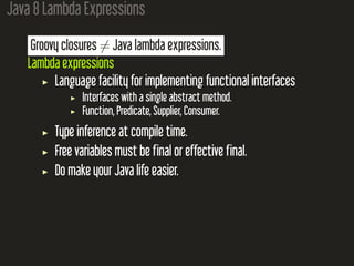 Java 8 Lambda Expressions
Groovy closures ̸= Java lambda expressions.
Lambda expressions
Language facility for implementing functional interfaces
Interfaces with a single abstract method.
Function, Predicate, Supplier, Consumer.
Type inference at compile time.
Free variables must be final or effective final.
Do make your Java life easier.
 