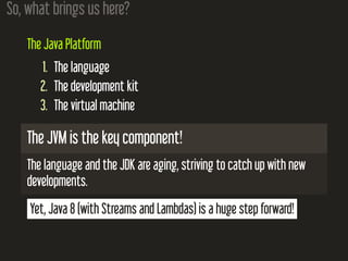 So, what brings us here?
The Java Platform
1. The language
2. The development kit
3. The virtual machine
The JVM is the key component!
The language and the JDK are aging, striving to catch up with new
developments.
Yet, Java 8 (with Streams and Lambdas) is a huge step forward!
 