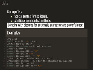 Lists
Groovy offers:
Special syntax for list literals.
Additional common list methods.
Combine with closures for extremely expressive and powerful code!
Examples
1 //a list
2 def list = [1, "2", 3.0]
3 //what type is that?
4 assert list.class == ArrayList.class
5 //list elements
6 assert list.get(1) == "2"
7 assert list[1] == "2"
8 assert list.getAt(1) == "2"
9 //list.getAt(i) equivalent to list[i]
10 //negative indexes − not for the standard list.get(i)
11 assert list[−1] == 3.0
12 assert list.getAt(−2) == "2"
 