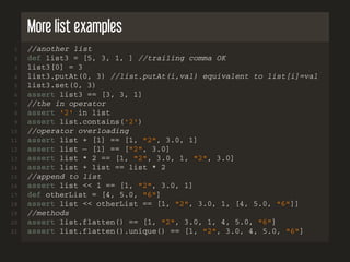 More list examples
1 //another list
2 def list3 = [5, 3, 1, ] //trailing comma OK
3 list3[0] = 3
4 list3.putAt(0, 3) //list.putAt(i,val) equivalent to list[i]=val
5 list3.set(0, 3)
6 assert list3 == [3, 3, 1]
7 //the in operator
8 assert '2' in list
9 assert list.contains('2')
10 //operator overloading
11 assert list + [1] == [1, "2", 3.0, 1]
12 assert list − [1] == ["2", 3.0]
13 assert list * 2 == [1, "2", 3.0, 1, "2", 3.0]
14 assert list + list == list * 2
15 //append to list
16 assert list << 1 == [1, "2", 3.0, 1]
17 def otherList = [4, 5.0, "6"]
18 assert list << otherList == [1, "2", 3.0, 1, [4, 5.0, "6"]]
19 //methods
20 assert list.flatten() == [1, "2", 3.0, 1, 4, 5.0, "6"]
21 assert list.flatten().unique() == [1, "2", 3.0, 4, 5.0, "6"]
 