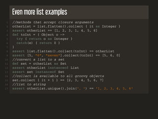 Even more list examples
1 //methods that accept closure arguments
2 otherList = list.flatten().collect { it as Integer }
3 assert otherList == [1, 2, 3, 1, 4, 5, 6]
4 def toInt = { Object o −>
5 try { return o as Integer }
6 catch(e) { return 0 }
7 }
8 assert list.flatten().collect(toInt) == otherList
9 assert [5, "6", "seven"].collect(toInt) == [5, 6, 0]
10 //convert a list to a set
11 def set = otherList as Set
12 assert otherList instanceof List
13 assert set instanceof Set
14 //collect is available to all groovy objects
15 set.collect { it + 1 } == [2, 3, 4, 5, 6, 7]
16 //list to string
17 assert otherList.unique().join(', ') == '1, 2, 3, 4, 5, 6'
 