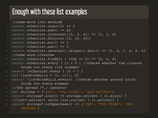 Enough with these list examples
1 //some more list methods
2 assert otherList.count(1) == 2
3 assert otherList.sum() == 22
4 assert otherList.intersect([1, 3, 4]) == [1, 3, 4]
5 assert otherList.disjoint([0, 10, 20])
6 assert otherList.min() == 1
7 assert otherList.max() == 6
8 assert otherList.reverse().unique().sort() == [1, 2, 3, 4, 5, 6]
9 //some more closures
10 assert otherList.findAll { it%2 == 0} == [2, 4, 6]
11 assert otherList.every { it > 0 } //checks whether the closure
holds for every list element
12 assert !otherList.every { it < 1 }
13 def listWithNulls = [1, null, 2]
14 assert !listWithNulls.every() //checks whether groovy truth
holds for every element
15 //the spread (*.) operator
16 def strings = ['one', 'the other', 'and another']
17 assert strings*.size() == strings.collect { it.size() }
18 //list*.action() calls list.collect { it.action() }
19 assert strings*.toUpperCase() == ['ONE', 'THE OTHER', 'AND
ANOTHER']
 