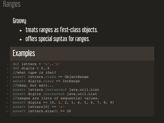 Ranges
Groovy:
treats ranges as first-class objects.
offers special syntax for ranges.
Examples
1 def letters = 'a'..'z'
2 def digits = 0..9
3 //what type is that?
4 assert letters.class == ObjectRange
5 assert digits.class == IntRange
6 //okay, but wait...
7 assert letters instanceof java.util.List
8 assert digits instanceof java.util.List
9 //ranges are lists of sequential values.
10 assert digits == [0, 1, 2, 3, 4, 5, 6, 7, 8, 9]
11 assert letters[0] == 'a'
12 assert letters.size() == 26
 
