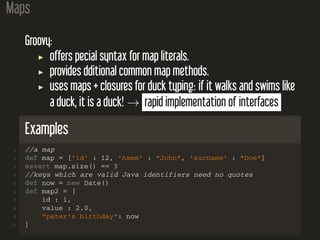 Maps
Groovy:
offers pecial syntax for map literals.
provides dditional common map methods.
uses maps + closures for duck typing: if it walks and swims like
a duck, it is a duck! → rapid implementation of interfaces
Examples
1 //a map
2 def map = ['id' : 12, 'name' : "John", 'surname' : "Doe"]
3 assert map.size() == 3
4 //keys which are valid Java identifiers need no quotes
5 def now = new Date()
6 def map2 = [
7 id : 1,
8 value : 2.0,
9 "peter's birthday": now
10 ]
 