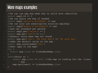More maps examples
1 //we can use map.key when key is valid Java identifier
2 assert map2.id == 1
3 //we can quote the key if needed
4 assert map2."peter's birthday" == now
5 //we can also use subscription notation map[key]
6 assert map2["peter's birthday"] == now
7 //and the standard get method
8 assert map2.get('value') == 2
9 assert map.get('foo') == null
10 //default value when key not found
11 assert map.get('foo', 'No such key') == 'No such key'
12 //adds the default value in the map
13 assert map.containsKey('foo')
14 //what type is the map?
15 try {
16 assert map.class == LinkedHashMap.class
17 }
18 catch(Error e) {
19 assert map.class == null //the map is looking for the 'class
' key
20 map.getClass() == LinkedHashMap.class
21 }
 