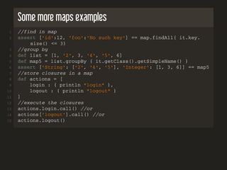Some more maps examples
1 //find in map
2 assert ['id':12, 'foo':'No such key'] == map.findAll{ it.key.
size() <= 3}
3 //group by
4 def list = [1, '2', 3, '4', '5', 6]
5 def map5 = list.groupBy { it.getClass().getSimpleName() }
6 assert ['String': ['2', '4', '5'], 'Integer': [1, 3, 6]] == map5
7 //store closures in a map
8 def actions = [
9 login : { println "login" },
10 logout : { println "logout" }
11 ]
12 //execute the closures
13 actions.login.call() //or
14 actions['logout'].call() //or
15 actions.logout()
 