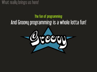 What really brings us here!
The fun of programming
And Groovy programming is a whole lotta fun!
 