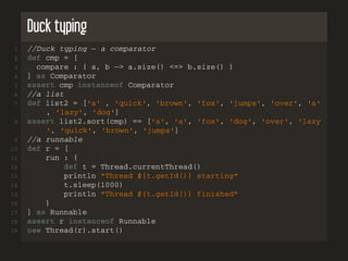 Duck typing
1 //Duck typing − a comparator
2 def cmp = [
3 compare : { a, b −> a.size() <=> b.size() }
4 ] as Comparator
5 assert cmp instanceof Comparator
6 //a list
7 def list2 = ['a' , 'quick', 'brown', 'fox', 'jumps', 'over', 'a'
, 'lazy', 'dog']
8 assert list2.sort(cmp) == ['a', 'a', 'fox', 'dog', 'over', 'lazy
', 'quick', 'brown', 'jumps']
9 //a runnable
10 def r = [
11 run : {
12 def t = Thread.currentThread()
13 println "Thread ${t.getId()} starting"
14 t.sleep(1000)
15 println "Thread ${t.getId()} finished"
16 }
17 ] as Runnable
18 assert r instanceof Runnable
19 new Thread(r).start()
 
