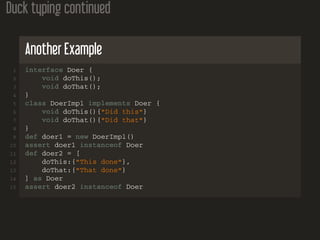 Duck typing continued
Another Example
1 interface Doer {
2 void doThis();
3 void doThat();
4 }
5 class DoerImpl implements Doer {
6 void doThis(){"Did this"}
7 void doThat(){"Did that"}
8 }
9 def doer1 = new DoerImpl()
10 assert doer1 instanceof Doer
11 def doer2 = [
12 doThis:{"This done"},
13 doThat:{"That done"}
14 ] as Doer
15 assert doer2 instanceof Doer
 