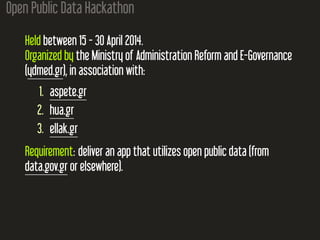 Open Public Data Hackathon
Held between 15 - 30 April 2014.
Organized by the Ministry of Administration Reform and E-Governance
(ydmed.gr), in association with:
1. aspete.gr
2. hua.gr
3. ellak.gr
Requirement: deliver an app that utilizes open public data (from
data.gov.gr or elsewhere).
 