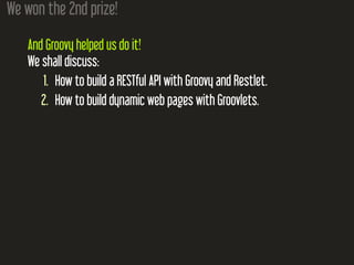 We won the 2nd prize!
And Groovy helped us do it!
We shall discuss:
1. How to build a RESTful API with Groovy and Restlet.
2. How to build dynamic web pages with Groovlets.
 