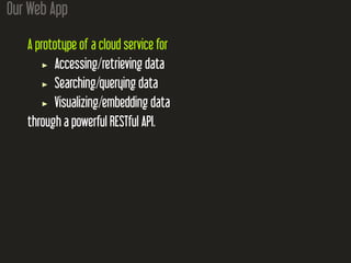 Our Web App
A prototype of a cloud service for
Accessing/retrieving data
Searching/querying data
Visualizing/embedding data
through a powerful RESTful API.
 