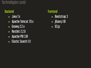 Technologies used
Backend
Java 7.x
Apache Tomcat 7.0.x
Groovy 2.2.x
Restlet 2.2.0
Apache POI 3.10
Elastic Search 1.1.1
Frontend
Bootstrap 3
jQuery 1.10
D3.js
 