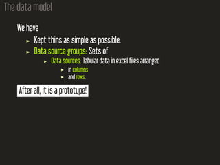 The data model
We have
Kept thins as simple as possible.
Data source groups: Sets of
Data sources: Tabular data in excel files arranged
in columns
and rows.
After all, it is a prototype!
 
