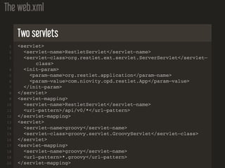 The web.xml
Two servlets
1 <servlet>
2 <servlet−name>RestletServlet</servlet−name>
3 <servlet−class>org.restlet.ext.servlet.ServerServlet</servlet−
class>
4 <init−param>
5 <param−name>org.restlet.application</param−name>
6 <param−value>com.niovity.opd.restlet.App</param−value>
7 </init−param>
8 </servlet>
9 <servlet−mapping>
10 <servlet−name>RestletServlet</servlet−name>
11 <url−pattern>/api/v0/*</url−pattern>
12 </servlet−mapping>
13 <servlet>
14 <servlet−name>groovy</servlet−name>
15 <servlet−class>groovy.servlet.GroovyServlet</servlet−class>
16 </servlet>
17 <servlet−mapping>
18 <servlet−name>groovy</servlet−name>
19 <url−pattern>*.groovy</url−pattern>
20 </servlet−mapping>
 