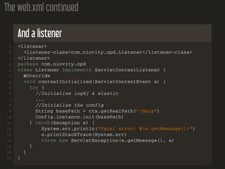 The web.xml continued
And a listener
1 <listener>
2 <listener−class>com.niovity.opd.Listener</listener−class>
3 </listener>
1 package com.niovity.opd
2 class Listener implements ServletContextListener {
3 @Override
4 void contextInitialized(ServletContextEvent e) {
5 try {
6 //Initialize log4j & elastic
7 ...
8 //Initialize the config
9 String basePath = ctx.getRealPath("/data")
10 Config.instance.init(basePath)
11 } catch(Exception e) {
12 System.err.println("Fatal error: ${e.getMessage()}")
13 e.printStackTrace(System.err)
14 throw new ServletException(e.getMessage(), e)
15 }
16 }
17 }
 