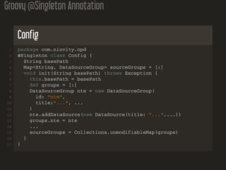 Groovy @Singleton Annotation
Config
1 package com.niovity.opd
2 @Singleton class Config {
3 String basePath
4 Map<String, DataSourceGroup> sourceGroups = [:]
5 void init(String basePath) throws Exception {
6 this.basePath = basePath
7 def groups = [:]
8 DataSourceGroup nte = new DataSourceGroup(
9 id: "nte",
10 title:"...", ...
11 )
12 nte.addDataSource(new DataSource(title: "...",...))
13 groups.nte = nte
14 ...
15 sourceGroups = Collections.unmodifiableMap(groups)
16 }
17 }
 