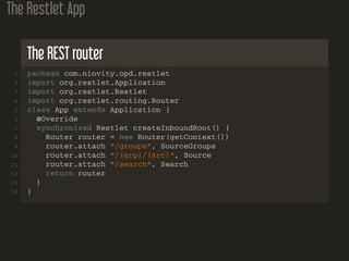The Restlet App
The REST router
1 package com.niovity.opd.restlet
2 import org.restlet.Application
3 import org.restlet.Restlet
4 import org.restlet.routing.Router
5 class App extends Application {
6 @Override
7 synchronized Restlet createInboundRoot() {
8 Router router = new Router(getContext())
9 router.attach "/groups", SourceGroups
10 router.attach "/{grp}/{src}", Source
11 router.attach "/search", Search
12 return router
13 }
14 }
 